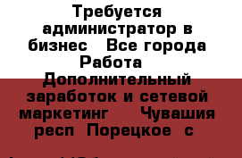 Требуется администратор в бизнес - Все города Работа » Дополнительный заработок и сетевой маркетинг   . Чувашия респ.,Порецкое. с.